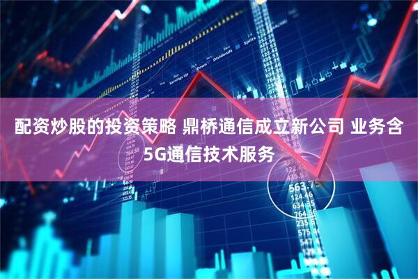 配资炒股的投资策略 鼎桥通信成立新公司 业务含5G通信技术服务