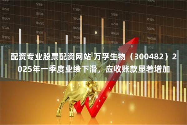 配资专业股票配资网站 万孚生物（300482）2025年一季度业绩下滑，应收账款显著增加