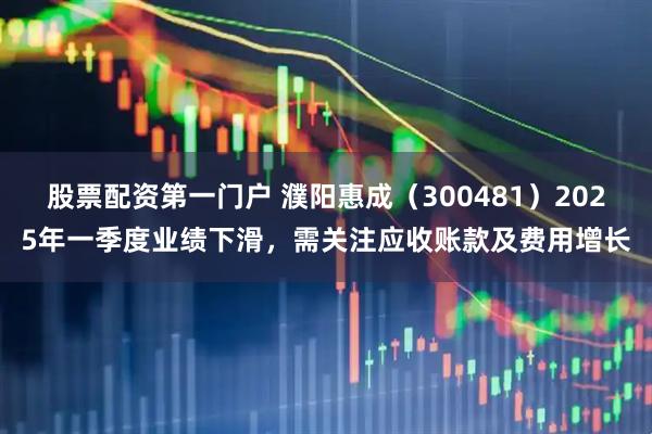 股票配资第一门户 濮阳惠成（300481）2025年一季度业绩下滑，需关注应收账款及费用增长