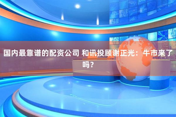 国内最靠谱的配资公司 和讯投顾谢正光：牛市来了吗？