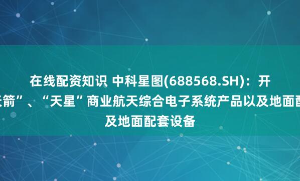 在线配资知识 中科星图(688568.SH)：开发了“天箭”、“天星”商业航天综合电子系统产品以及地面配套设备