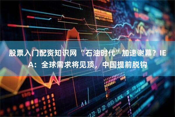 股票入门配资知识网 “石油时代”加速谢幕？IEA：全球需求将见顶，中国提前脱钩