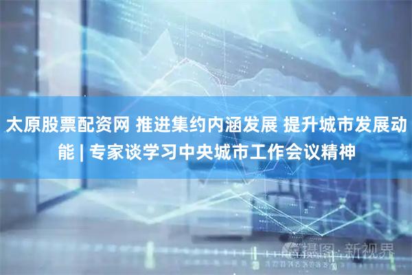 太原股票配资网 推进集约内涵发展 提升城市发展动能 | 专家谈学习中央城市工作会议精神