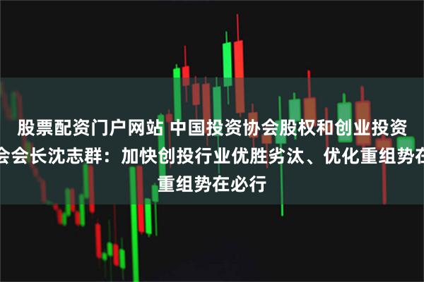 股票配资门户网站 中国投资协会股权和创业投资委员会会长沈志群：加快创投行业优胜劣汰、优化重组势在必行