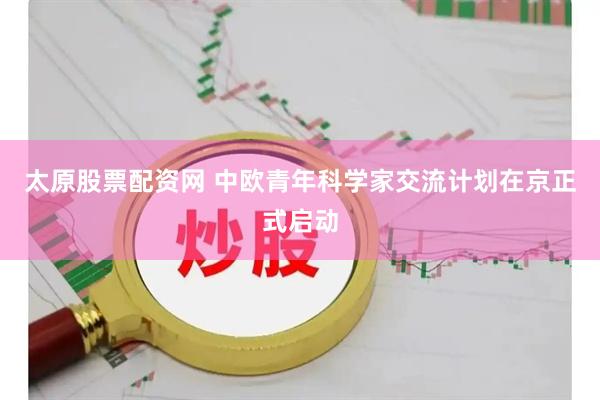 太原股票配资网 中欧青年科学家交流计划在京正式启动