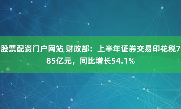 股票配资门户网站 财政部：上半年证券交易印花税785亿元，同比增长54.1%