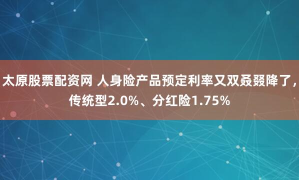 太原股票配资网 人身险产品预定利率又双叒叕降了，传统型2.0%、分红险1.75%