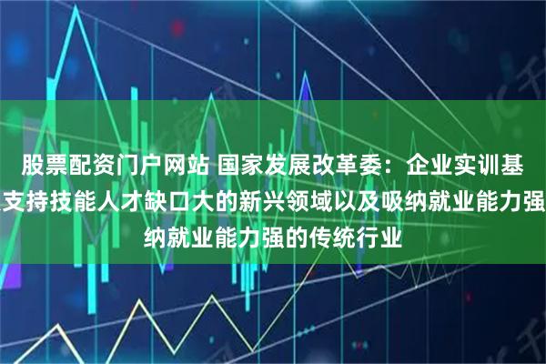 股票配资门户网站 国家发展改革委：企业实训基地项目重点支持技能人才缺口大的新兴领域以及吸纳就业能力强的传统行业