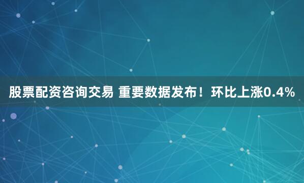 股票配资咨询交易 重要数据发布！环比上涨0.4%