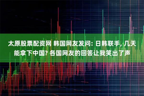太原股票配资网 韩国网友发问: 日韩联手, 几天能拿下中国? 各国网友的回答让我笑出了声