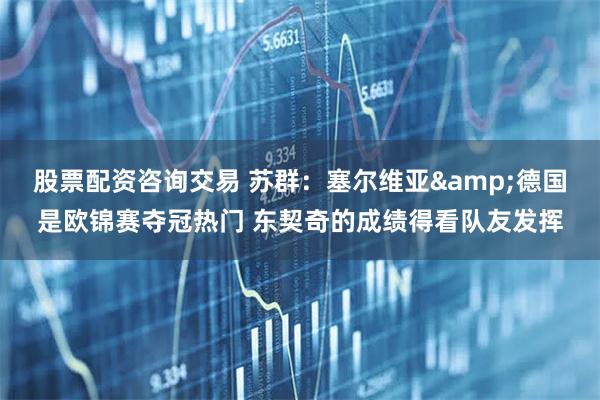 股票配资咨询交易 苏群：塞尔维亚&德国是欧锦赛夺冠热门 东契奇的成绩得看队友发挥