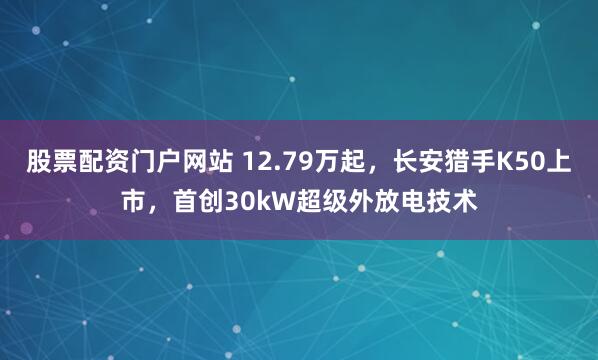 股票配资门户网站 12.79万起，长安猎手K50上市，首创30kW超级外放电技术