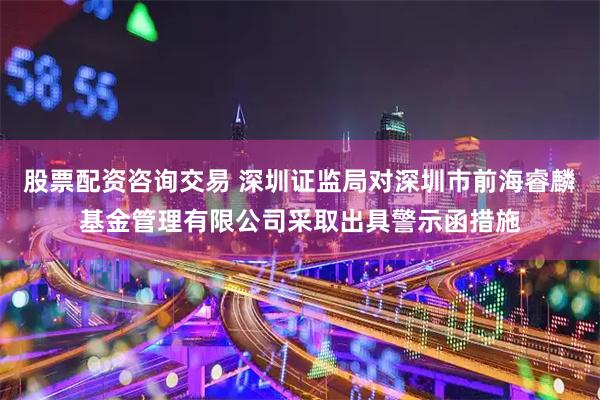 股票配资咨询交易 深圳证监局对深圳市前海睿麟基金管理有限公司采取出具警示函措施