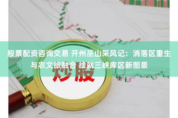 股票配资咨询交易 开州巫山采风记：消落区重生与农文旅融合 绘就三峡库区新图景