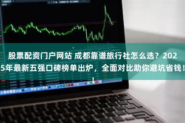 股票配资门户网站 成都靠谱旅行社怎么选？2025年最新五强口碑榜单出炉，全面对比助你避坑省钱！