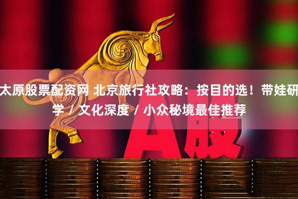 太原股票配资网 北京旅行社攻略：按目的选！带娃研学 / 文化深度 / 小众秘境最佳推荐