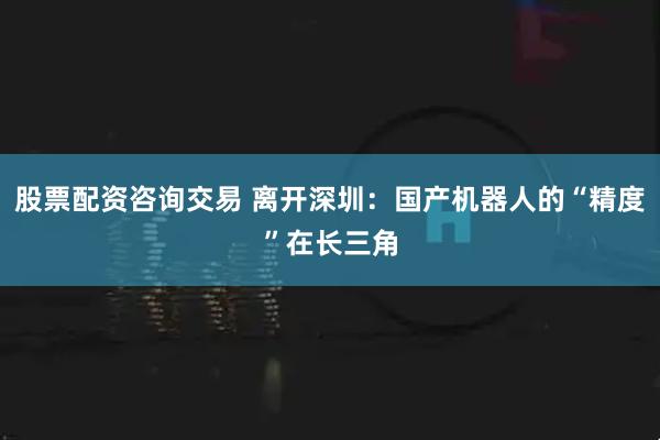 股票配资咨询交易 离开深圳：国产机器人的“精度”在长三角