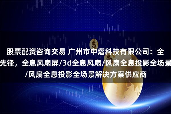 股票配资咨询交易 广州市中熠科技有限公司：全息投影风扇技术先锋，全息风扇屏/3d全息风扇/风扇全息投影全场景解决方案供应商