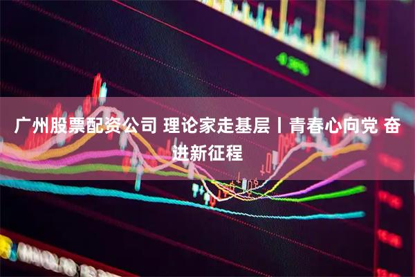 广州股票配资公司 理论家走基层丨青春心向党 奋进新征程